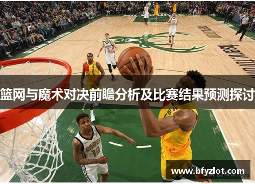 篮网与魔术对决前瞻分析及比赛结果预测探讨